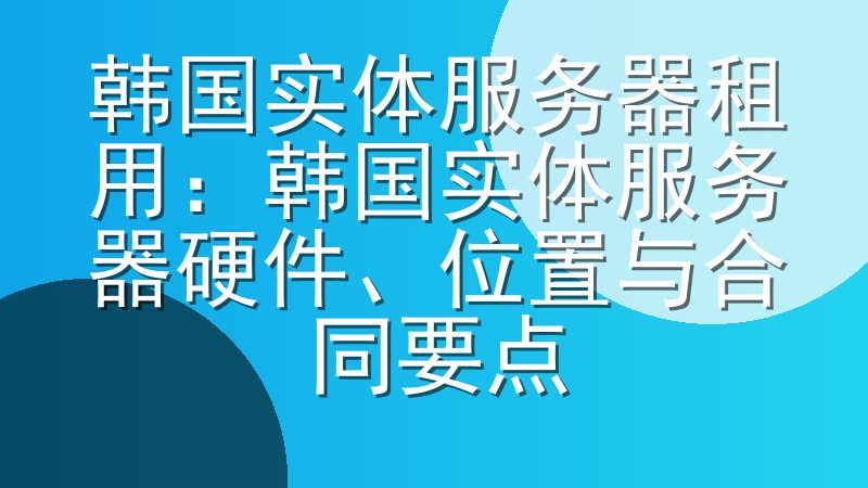 韩国实体服务器租用：韩国实体服务器硬件、位置与合同要点